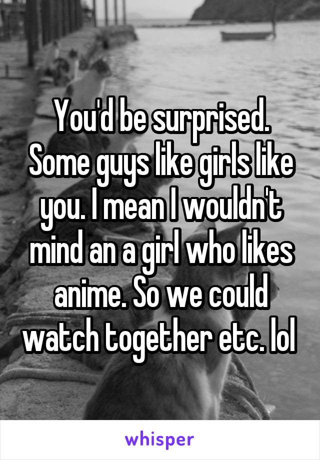 You'd be surprised. Some guys like girls like you. I mean I wouldn't mind an a girl who likes anime. So we could watch together etc. lol 
