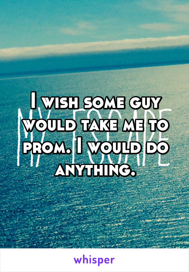 I wish some guy would take me to prom. I would do anything.