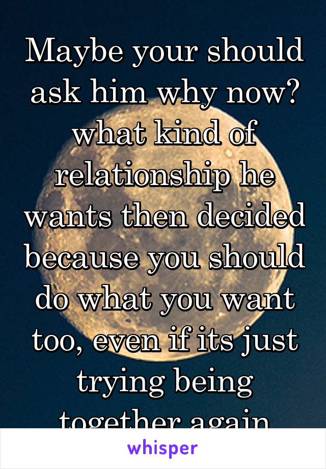 Maybe your should ask him why now? what kind of relationship he wants then decided because you should do what you want too, even if its just trying being together again