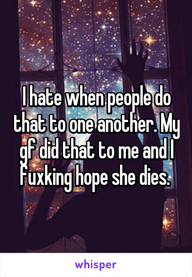 I hate when people do that to one another. My gf did that to me and I fuxking hope she dies. 