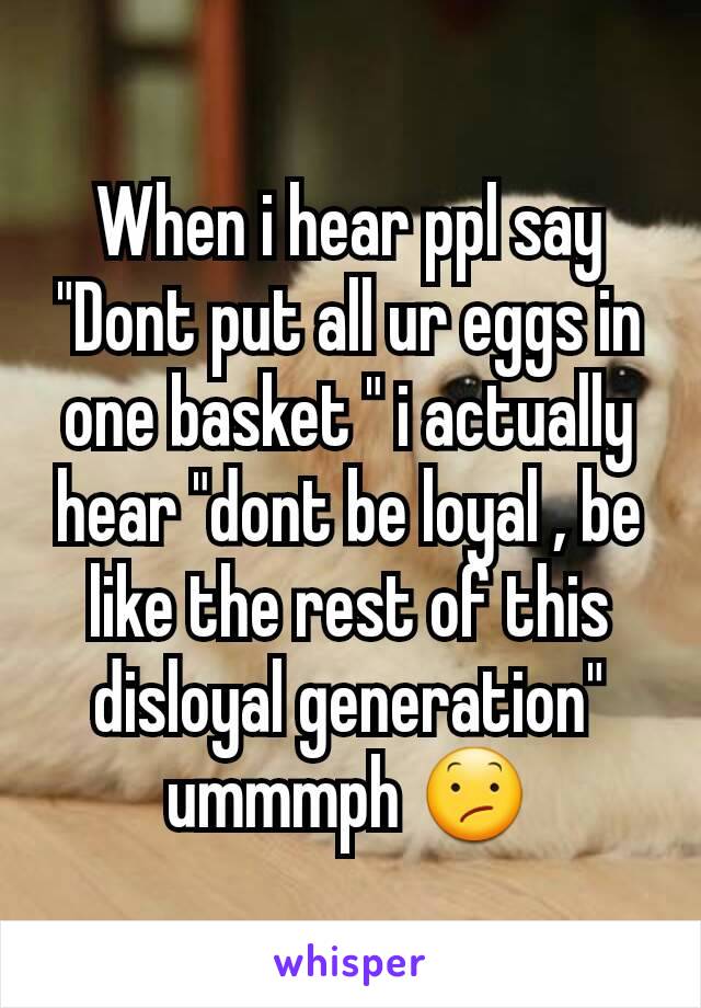 When i hear ppl say "Dont put all ur eggs in one basket " i actually hear "dont be loyal , be like the rest of this disloyal generation" ummmph 😕