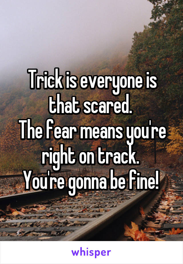 Trick is everyone is that scared. 
The fear means you're right on track. 
You're gonna be fine! 