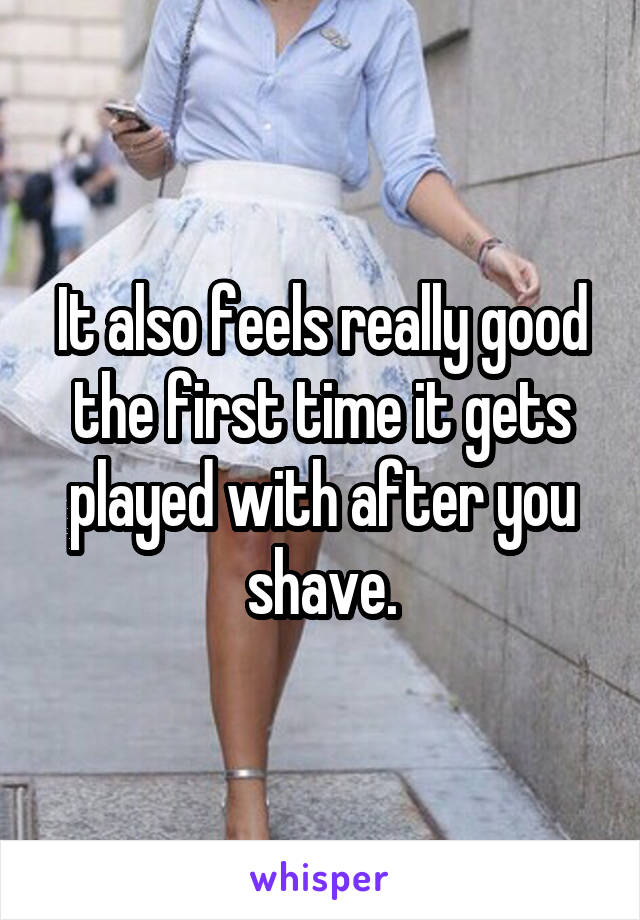 It also feels really good the first time it gets played with after you shave.