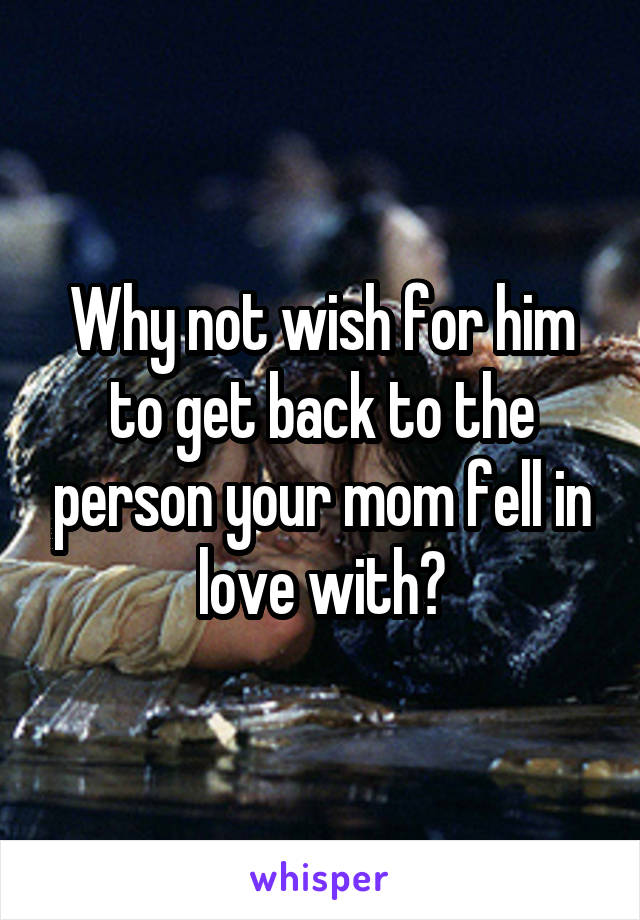 Why not wish for him to get back to the person your mom fell in love with?