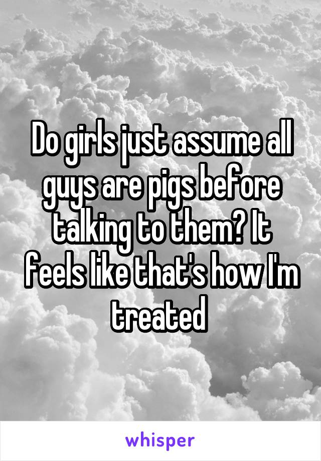 Do girls just assume all guys are pigs before talking to them? It feels like that's how I'm treated 