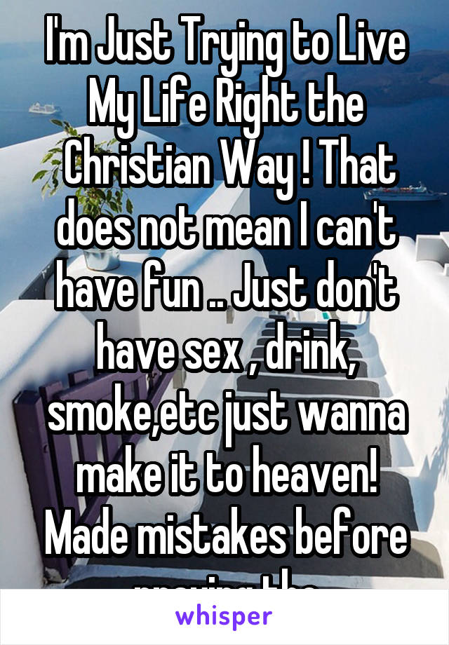 I'm Just Trying to Live My Life Right the
 Christian Way ! That does not mean I can't have fun .. Just don't have sex , drink, smoke,etc just wanna make it to heaven! Made mistakes before praying tho