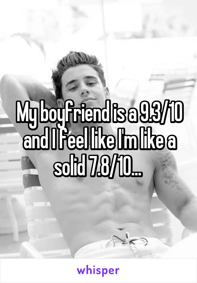 My boyfriend is a 9.3/10 and I feel like I'm like a solid 7.8/10... 