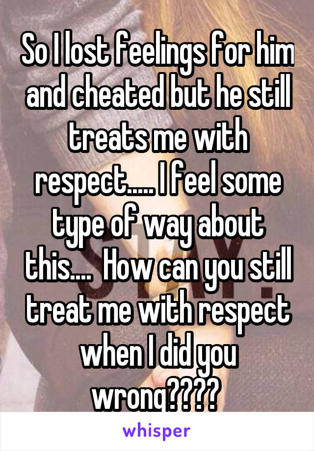 So I lost feelings for him and cheated but he still treats me with respect..... I feel some type of way about this....  How can you still treat me with respect when I did you wrong???? 
