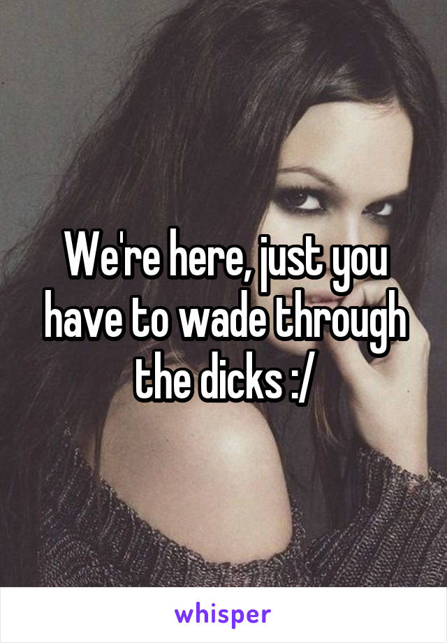 We're here, just you have to wade through the dicks :/