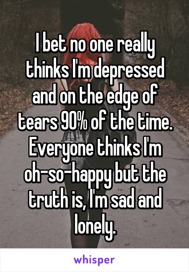 I bet no one really thinks I'm depressed and on the edge of tears 90% of the time. Everyone thinks I'm oh-so-happy but the truth is, I'm sad and lonely.