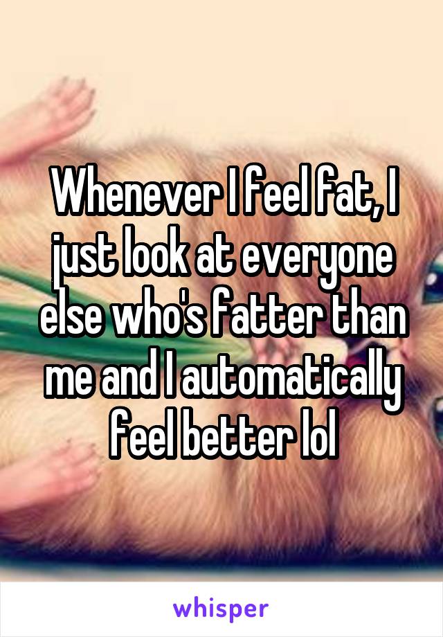 Whenever I feel fat, I just look at everyone else who's fatter than me and I automatically feel better lol