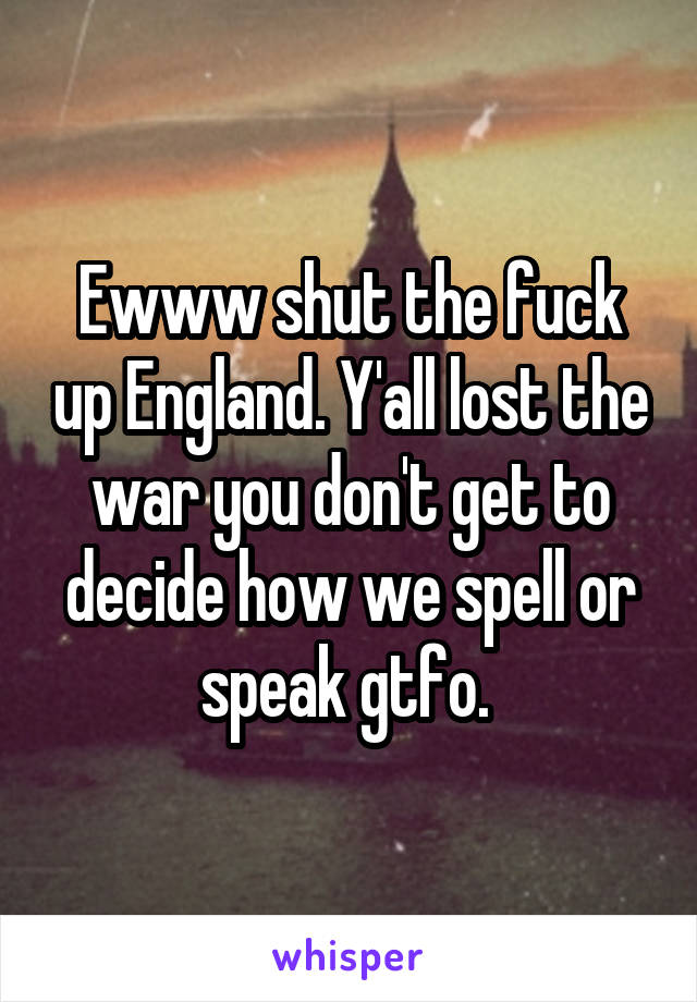 Ewww shut the fuck up England. Y'all lost the war you don't get to decide how we spell or speak gtfo. 