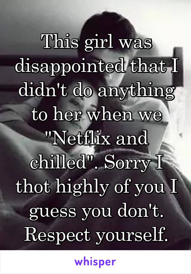 This girl was disappointed that I didn't do anything to her when we "Netflix and chilled". Sorry I thot highly of you I guess you don't. Respect yourself.