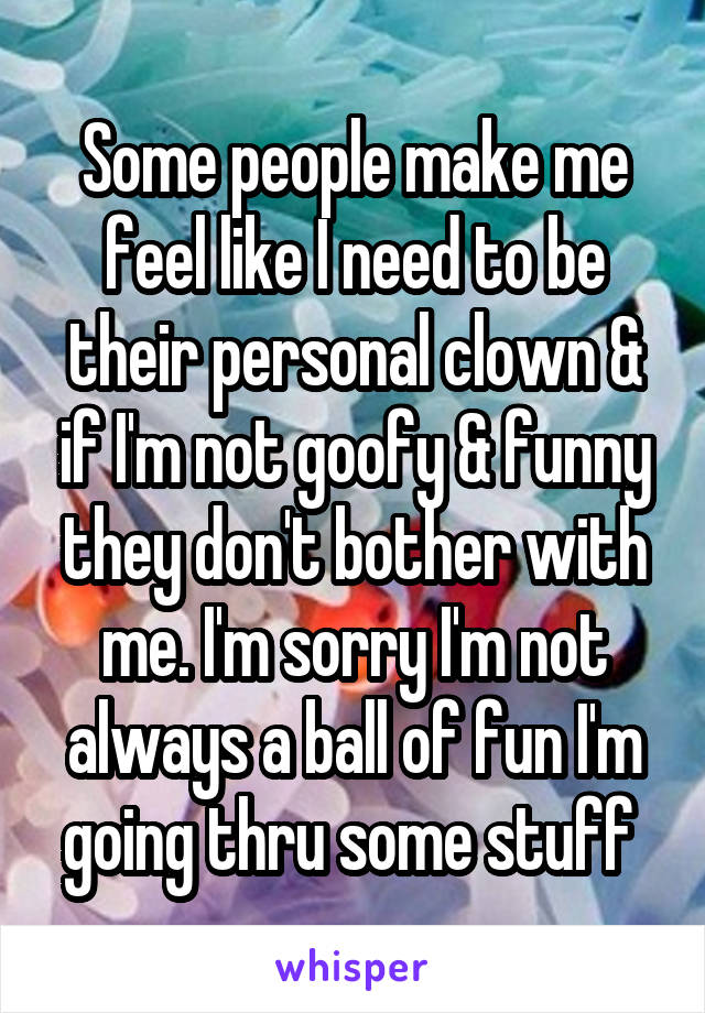 Some people make me feel like I need to be their personal clown & if I'm not goofy & funny they don't bother with me. I'm sorry I'm not always a ball of fun I'm going thru some stuff 