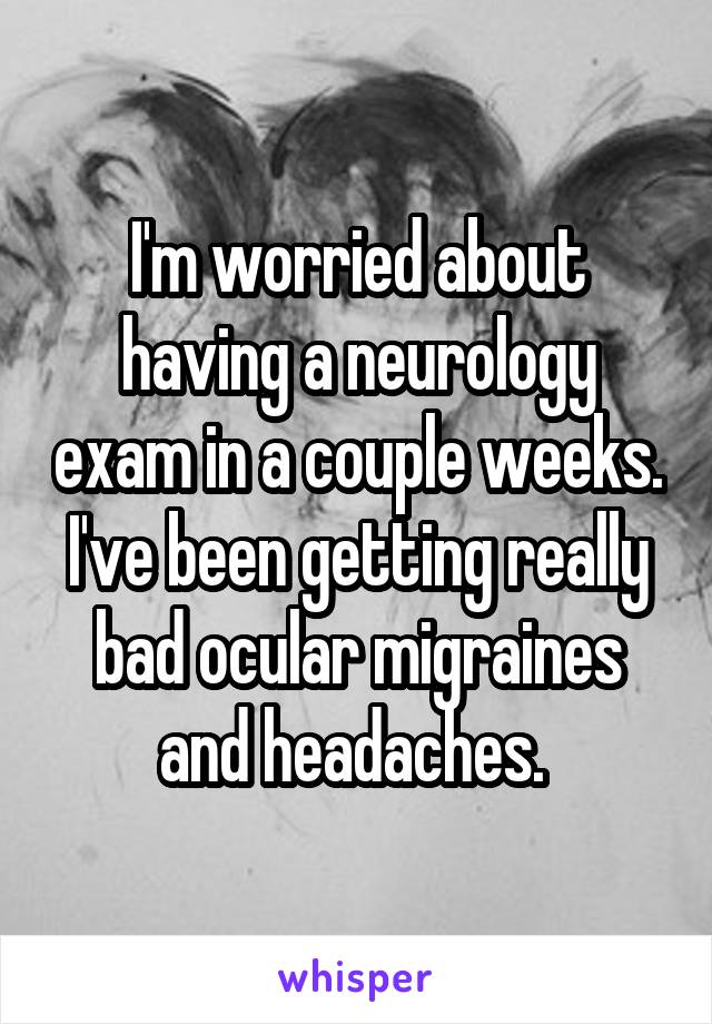 I'm worried about having a neurology exam in a couple weeks. I've been getting really bad ocular migraines and headaches. 