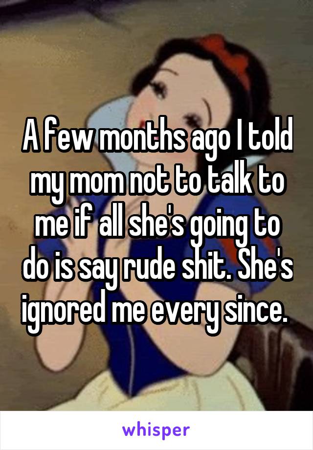 A few months ago I told my mom not to talk to me if all she's going to do is say rude shit. She's ignored me every since. 