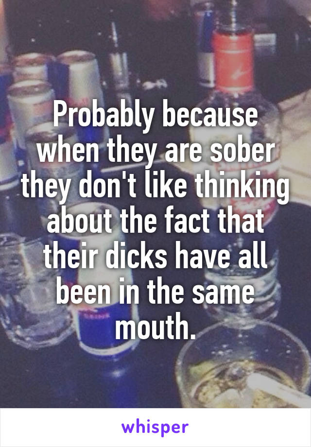 Probably because when they are sober they don't like thinking about the fact that their dicks have all been in the same mouth.