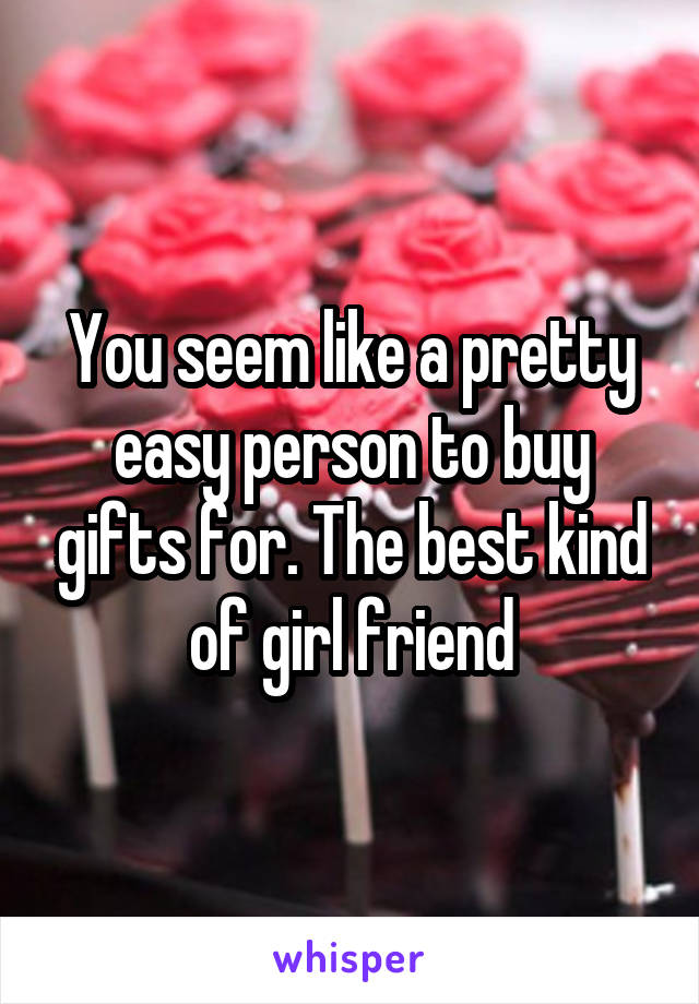 You seem like a pretty easy person to buy gifts for. The best kind of girl friend