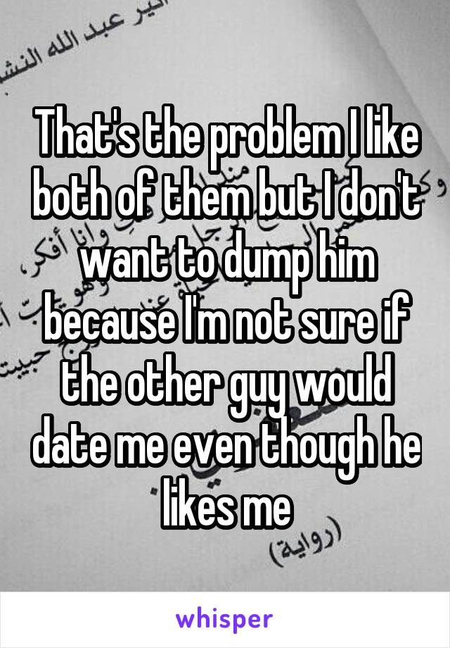 That's the problem I like both of them but I don't want to dump him because I'm not sure if the other guy would date me even though he likes me
