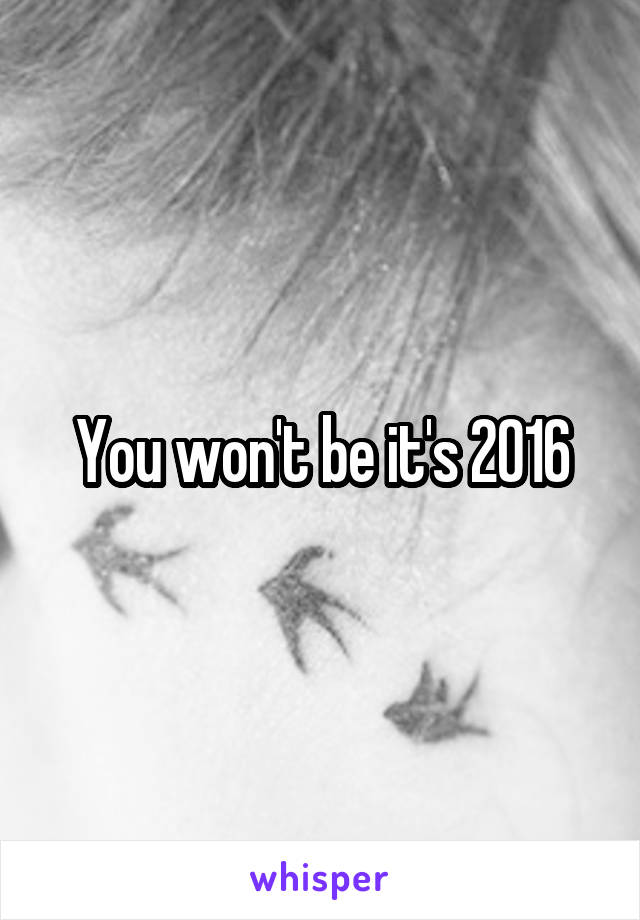 You won't be it's 2016
