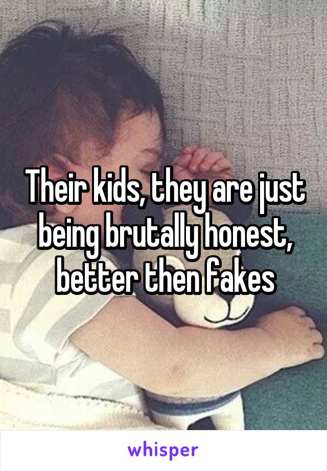Their kids, they are just being brutally honest, better then fakes