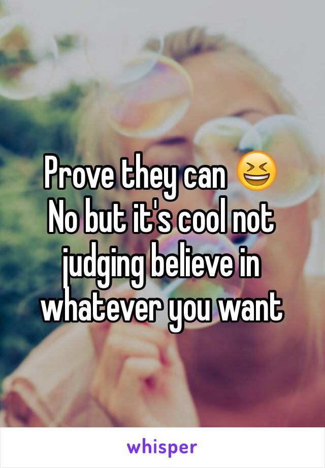 Prove they can 😆 
No but it's cool not judging believe in whatever you want