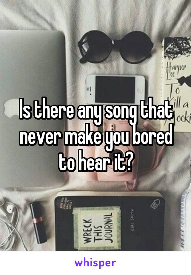 Is there any song that never make you bored to hear it?