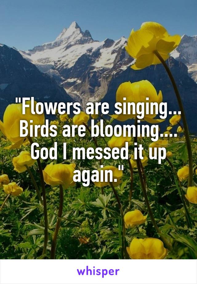 "Flowers are singing... Birds are blooming.... God I messed it up again."