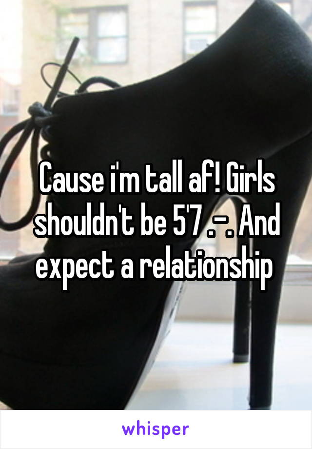 Cause i'm tall af! Girls shouldn't be 5'7 .-. And expect a relationship 