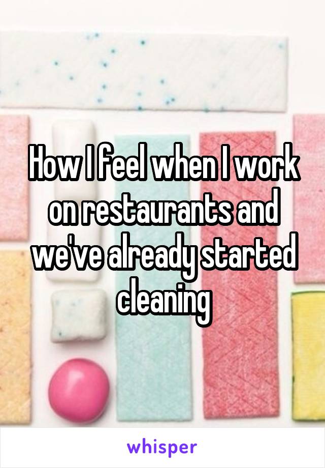 How I feel when I work on restaurants and we've already started cleaning