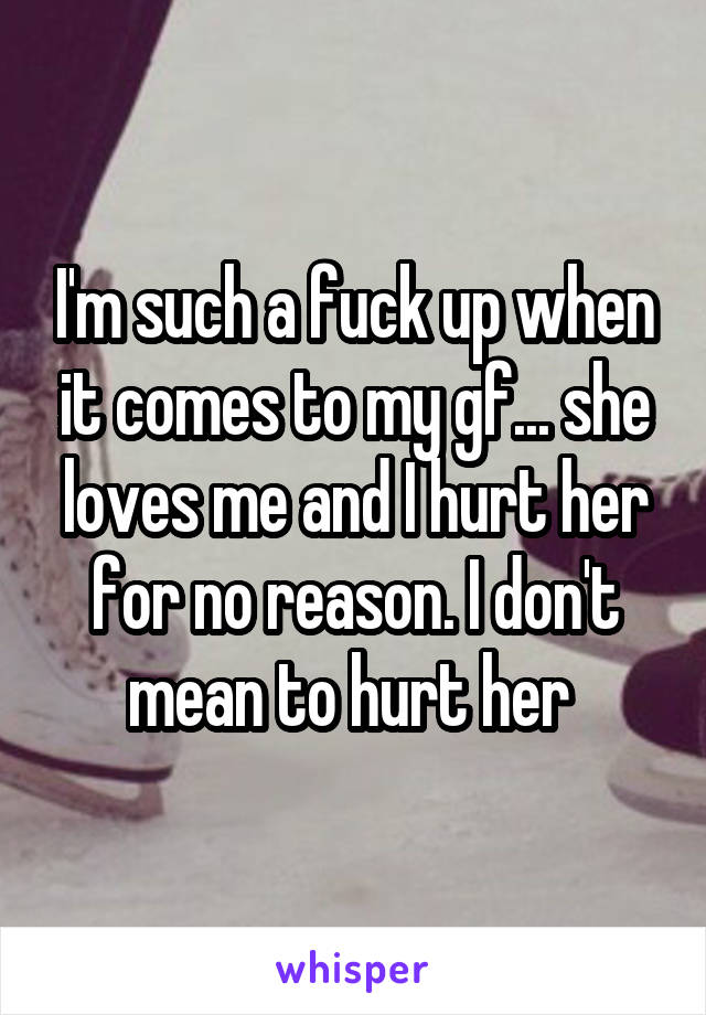 I'm such a fuck up when it comes to my gf... she loves me and I hurt her for no reason. I don't mean to hurt her 