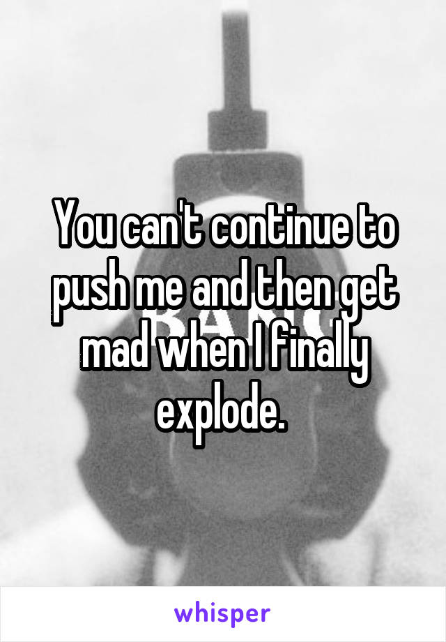 You can't continue to push me and then get mad when I finally explode. 