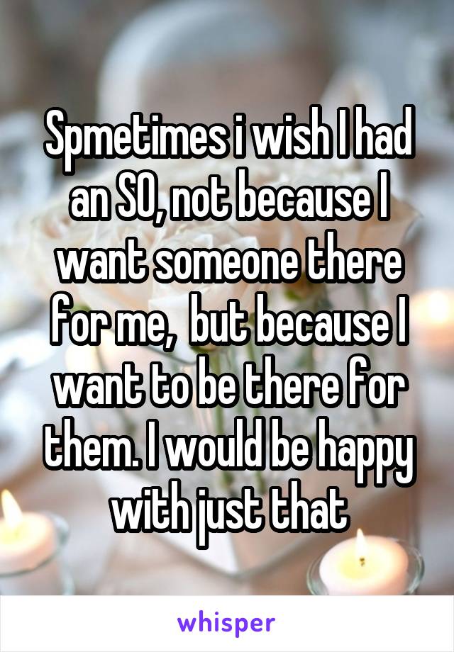Spmetimes i wish I had an SO, not because I want someone there for me,  but because I want to be there for them. I would be happy with just that