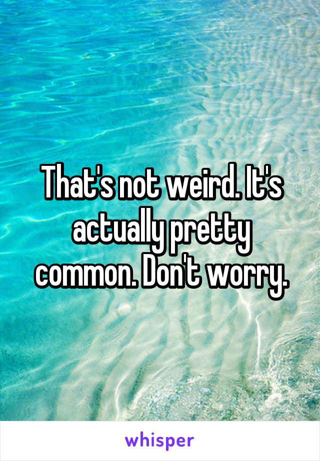 That's not weird. It's actually pretty common. Don't worry.