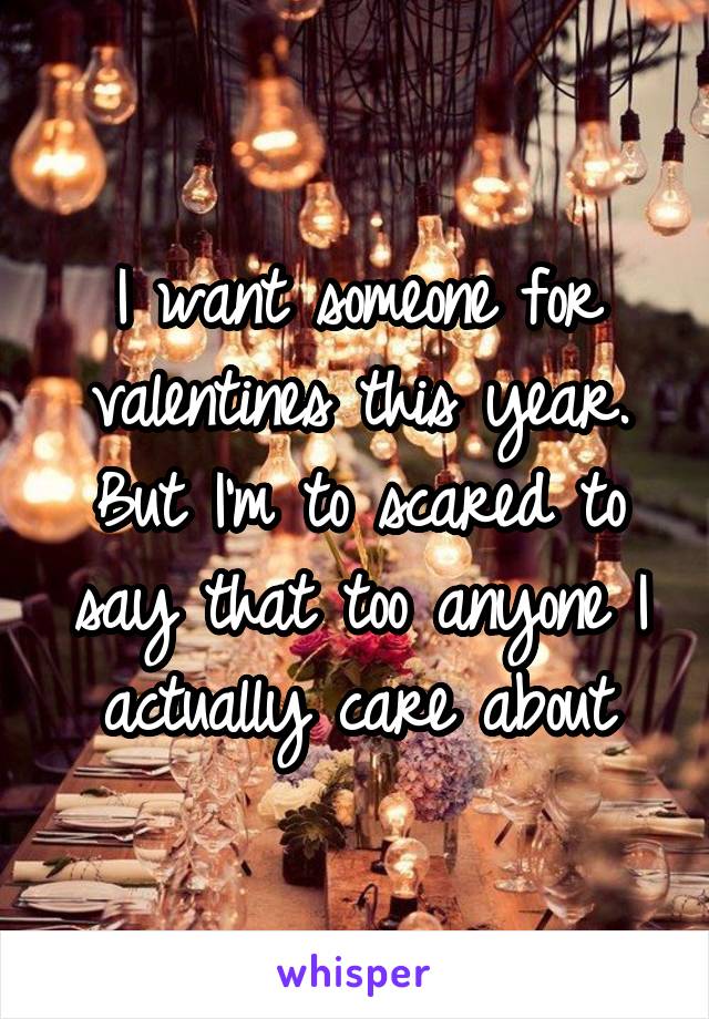 I want someone for valentines this year. But I'm to scared to say that too anyone I actually care about