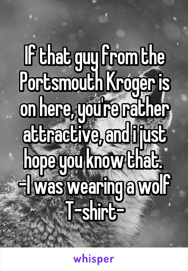 If that guy from the Portsmouth Kroger is on here, you're rather attractive, and i just hope you know that. 
-I was wearing a wolf T-shirt-