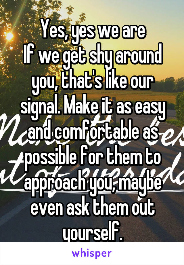 Yes, yes we are
If we get shy around you, that's like our signal. Make it as easy and comfortable as possible for them to approach you, maybe even ask them out yourself.
