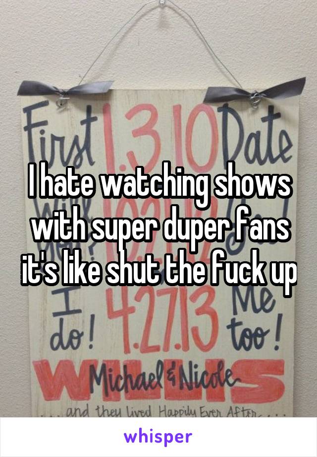 I hate watching shows with super duper fans it's like shut the fuck up