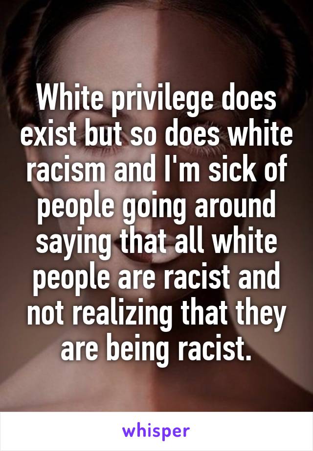 White privilege does exist but so does white racism and I'm sick of people going around saying that all white people are racist and not realizing that they are being racist.