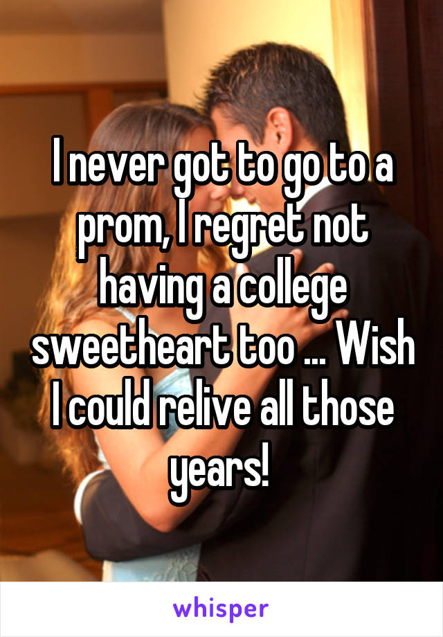 I never got to go to a prom, I regret not having a college sweetheart too ... Wish I could relive all those years! 