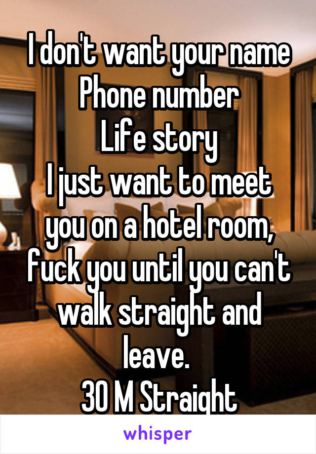 I don't want your name
Phone number
Life story
I just want to meet you on a hotel room, fuck you until you can't walk straight and leave. 
30 M Straight