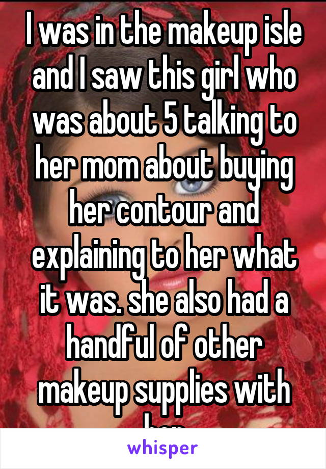 I was in the makeup isle and I saw this girl who was about 5 talking to her mom about buying her contour and explaining to her what it was. she also had a handful of other makeup supplies with her