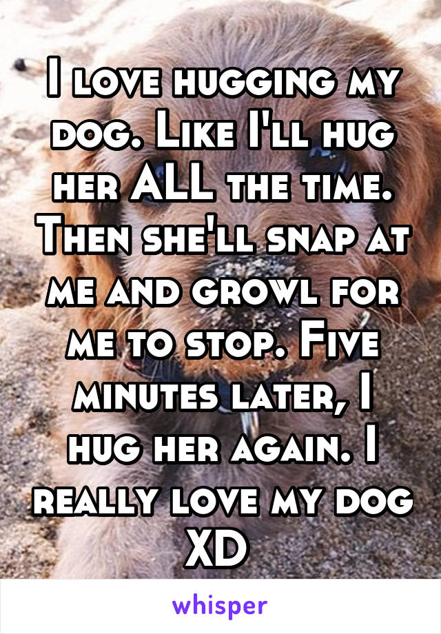 I love hugging my dog. Like I'll hug her ALL the time. Then she'll snap at me and growl for me to stop. Five minutes later, I hug her again. I really love my dog XD 