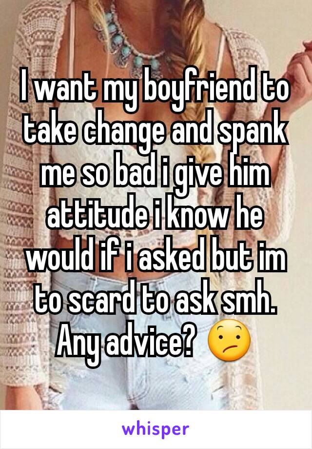 I want my boyfriend to take change and spank me so bad i give him attitude i know he would if i asked but im to scard to ask smh. Any advice? 😕