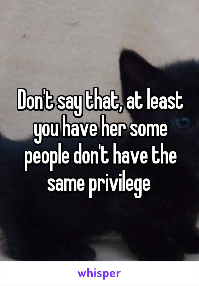 Don't say that, at least you have her some people don't have the same privilege 