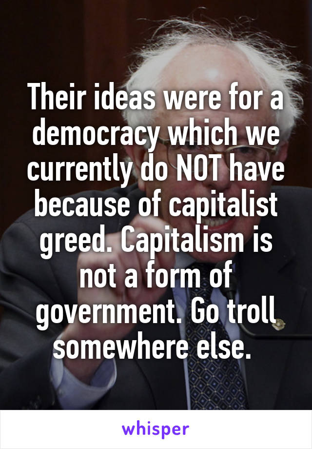 Their ideas were for a democracy which we currently do NOT have because of capitalist greed. Capitalism is not a form of government. Go troll somewhere else. 