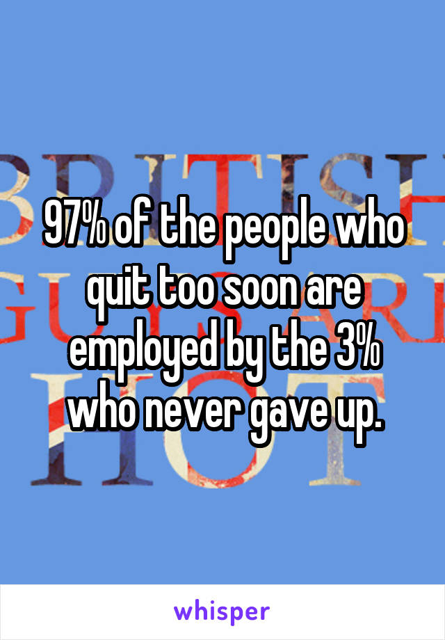 97% of the people who quit too soon are employed by the 3% who never gave up.