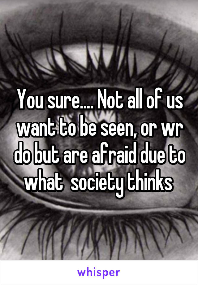 You sure.... Not all of us want to be seen, or wr do but are afraid due to what  society thinks 