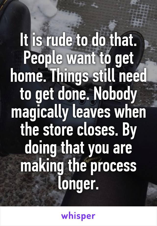 It is rude to do that. People want to get home. Things still need to get done. Nobody magically leaves when the store closes. By doing that you are making the process longer.