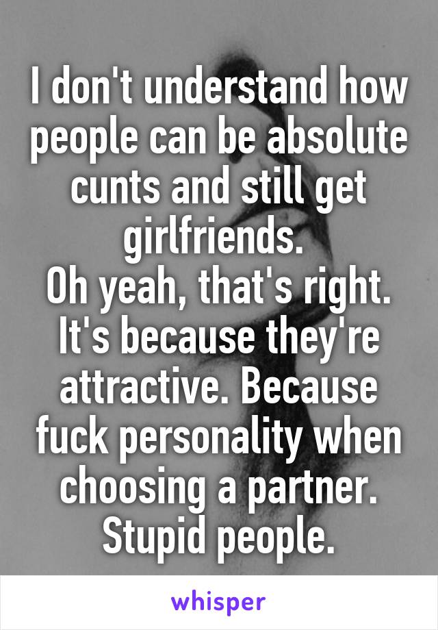 I don't understand how people can be absolute cunts and still get girlfriends. 
Oh yeah, that's right. It's because they're attractive. Because fuck personality when choosing a partner. Stupid people.
